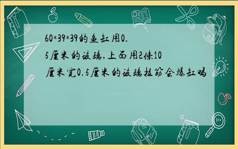 60*39*39的鱼缸用0.5厘米的玻璃,上面用2条10厘米宽0.5厘米的玻璃拉筋会爆缸吗