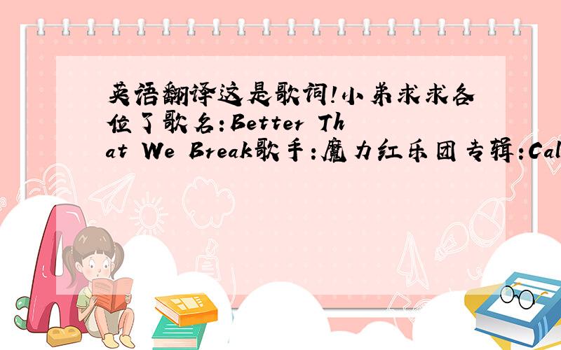 英语翻译这是歌词!小弟求求各位了歌名:Better That We Break歌手:魔力红乐团专辑:Call And R