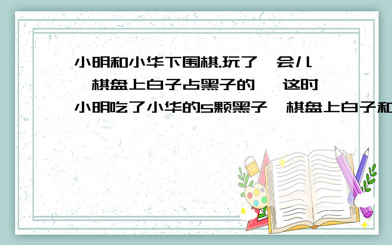 小明和小华下围棋.玩了一会儿,棋盘上白子占黑子的 ,这时小明吃了小华的5颗黑子,棋盘上白子和黑子的比变成了8∶9.那么棋