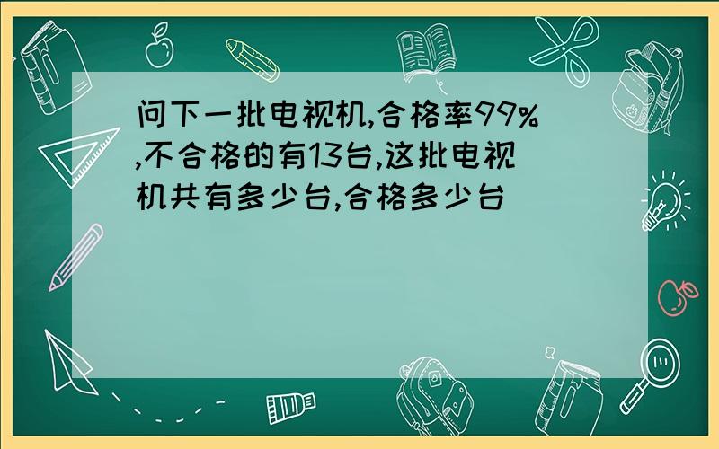 问下一批电视机,合格率99%,不合格的有13台,这批电视机共有多少台,合格多少台