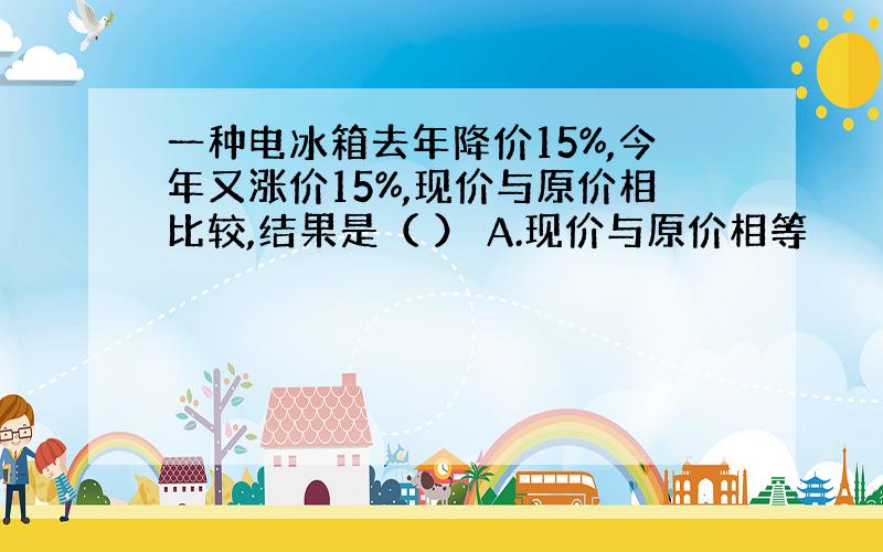 一种电冰箱去年降价15%,今年又涨价15%,现价与原价相比较,结果是（ ） A.现价与原价相等