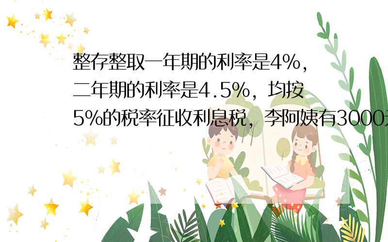 整存整取一年期的利率是4%，二年期的利率是4.5%，均按5%的税率征收利息税，李阿姨有3000元钱，有两种存款方式：