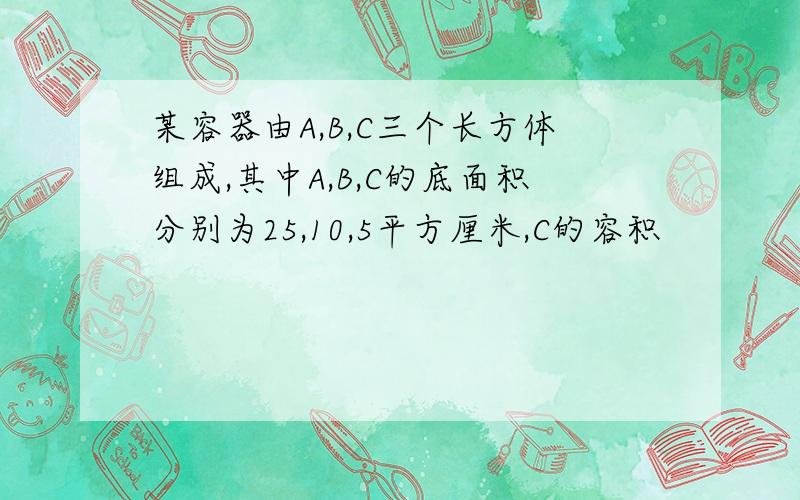 某容器由A,B,C三个长方体组成,其中A,B,C的底面积分别为25,10,5平方厘米,C的容积