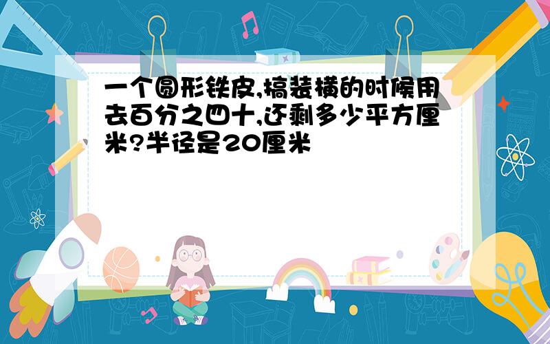 一个圆形铁皮,搞装横的时候用去百分之四十,还剩多少平方厘米?半径是20厘米