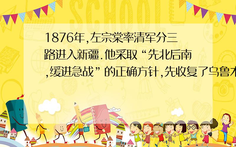 1876年,左宗棠率清军分三路进入新疆.他采取“先北后南,缓进急战”的正确方针,先收复了乌鲁木齐及其附近地区,然后攻占吐