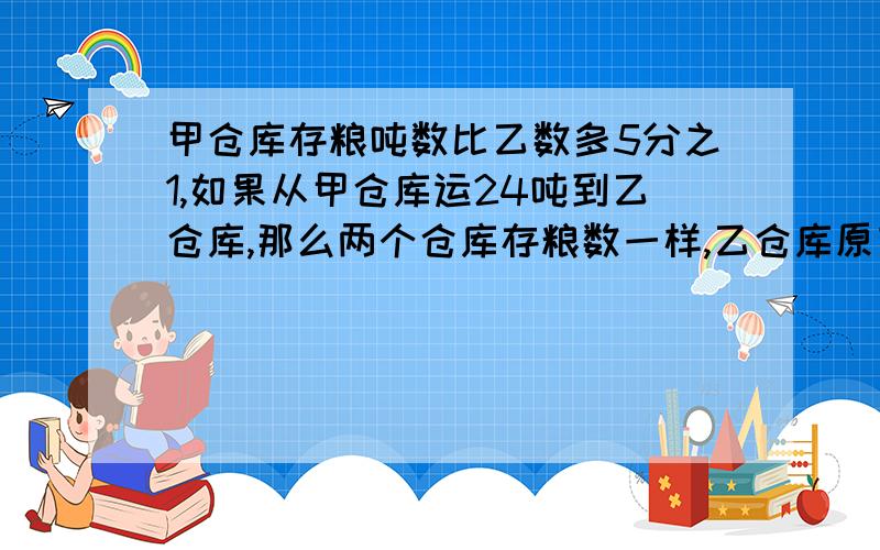 甲仓库存粮吨数比乙数多5分之1,如果从甲仓库运24吨到乙仓库,那么两个仓库存粮数一样,乙仓库原有粮是多少