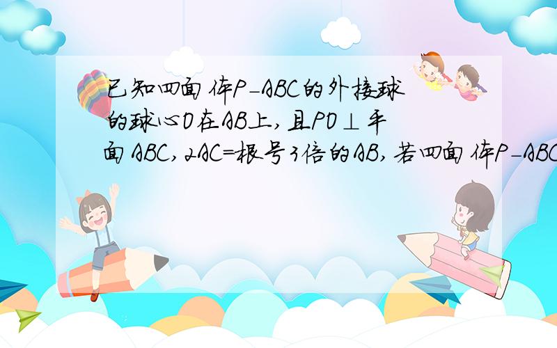 已知四面体P-ABC的外接球的球心O在AB上,且PO⊥平面ABC,2AC=根号3倍的AB,若四面体P-ABC的体积为3/