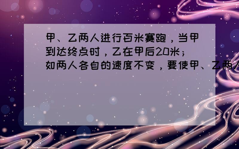 甲、乙两人进行百米赛跑，当甲到达终点时，乙在甲后20米；如两人各自的速度不变，要使甲、乙两人同时到达终点，甲的起跑线应比