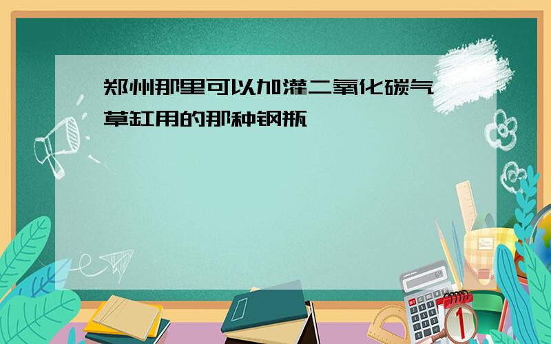 郑州那里可以加灌二氧化碳气,草缸用的那种钢瓶