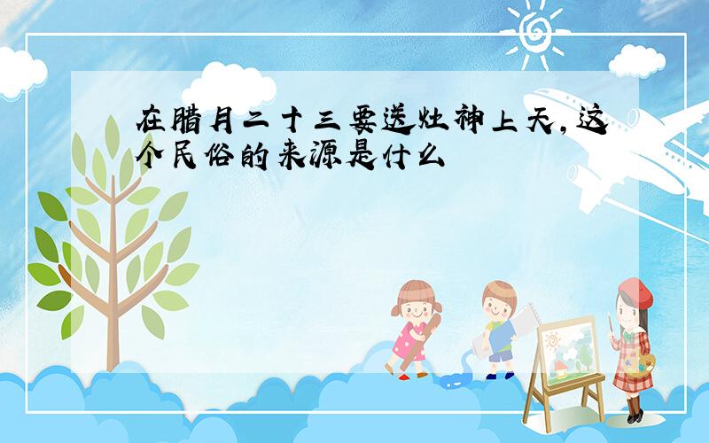 在腊月二十三要送灶神上天,这个民俗的来源是什么