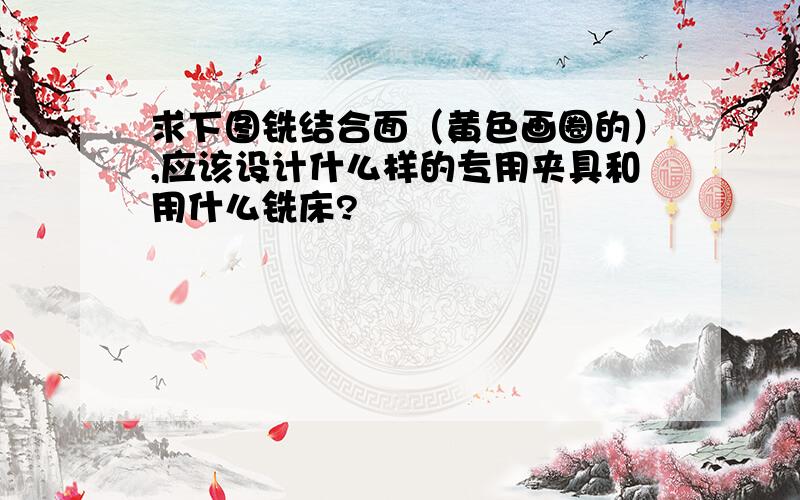 求下图铣结合面（黄色画圈的）,应该设计什么样的专用夹具和用什么铣床?