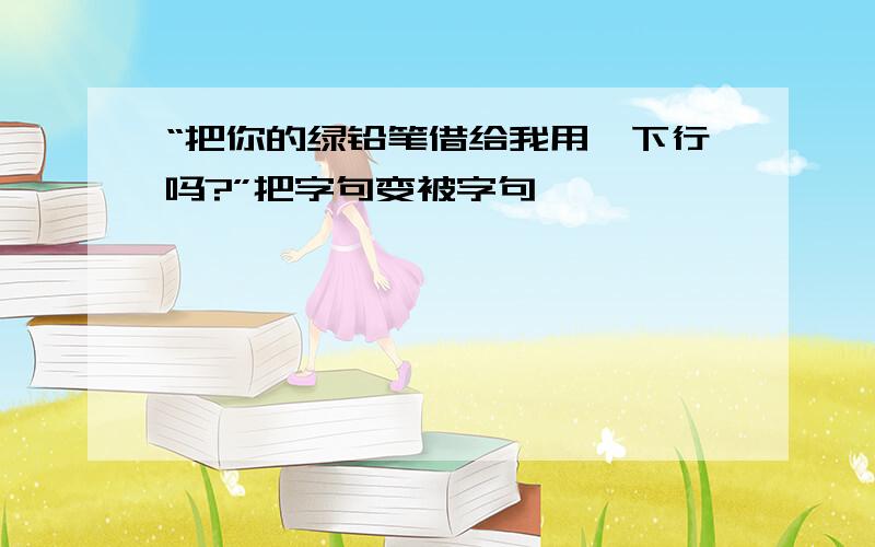 “把你的绿铅笔借给我用一下行吗?”把字句变被字句