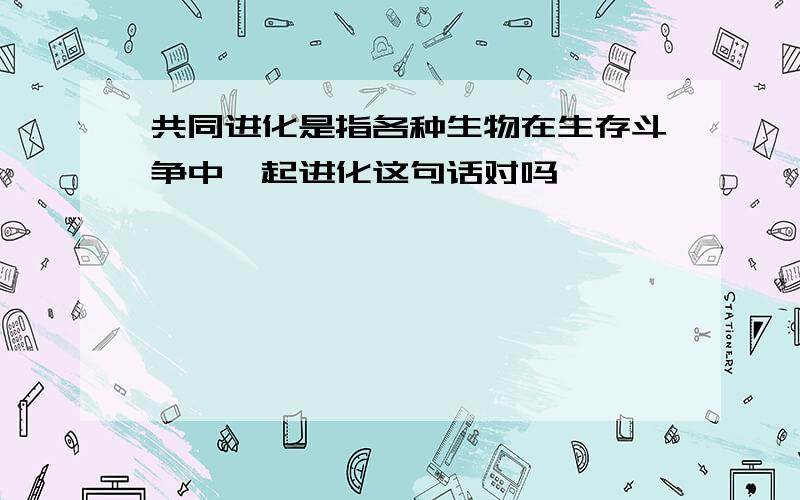 共同进化是指各种生物在生存斗争中一起进化这句话对吗