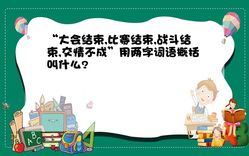 “大会结束,比赛结束,战斗结束,交情不成”用两字词语概括叫什么?