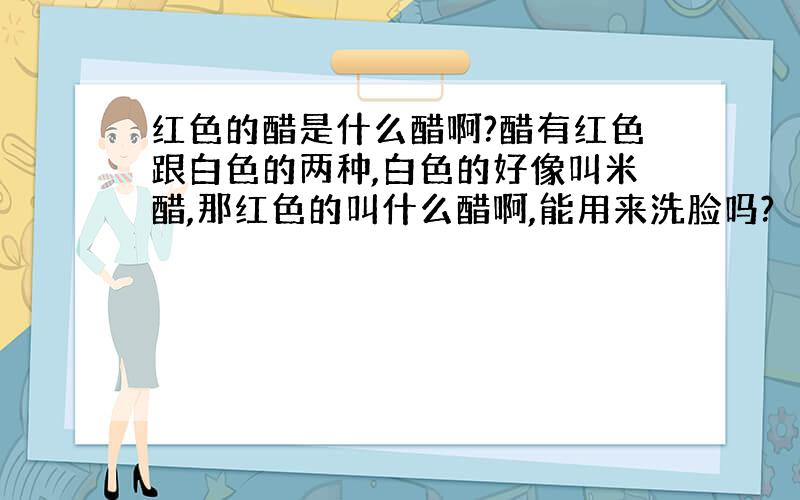 红色的醋是什么醋啊?醋有红色跟白色的两种,白色的好像叫米醋,那红色的叫什么醋啊,能用来洗脸吗?