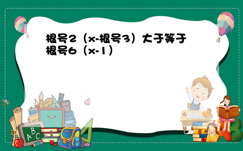 根号2（x-根号3）大于等于根号6（x-1）