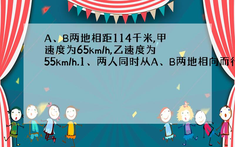 A、B两地相距114千米,甲速度为65km/h,乙速度为55km/h.1、两人同时从A、B两地相向而行,经过多少时间