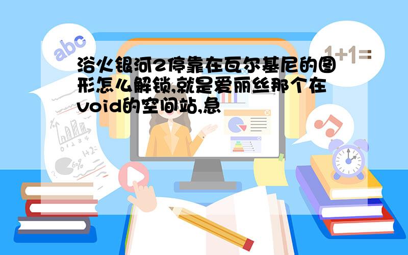 浴火银河2停靠在瓦尔基尼的图形怎么解锁,就是爱丽丝那个在void的空间站,急