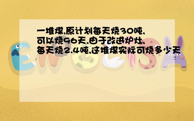 一堆煤,原计划每天烧30吨,可以烧96天,由于改进炉灶,每天烧2.4吨,这堆煤实际可烧多少天