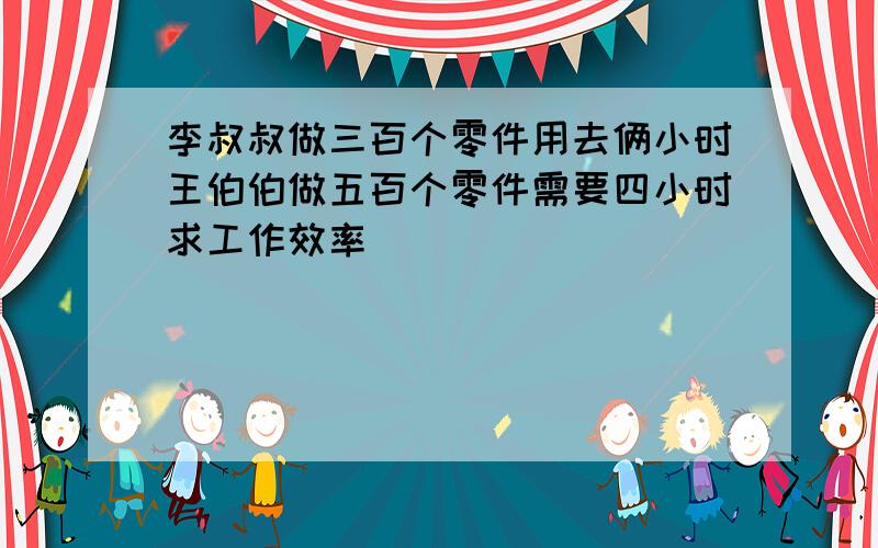 李叔叔做三百个零件用去俩小时王伯伯做五百个零件需要四小时求工作效率