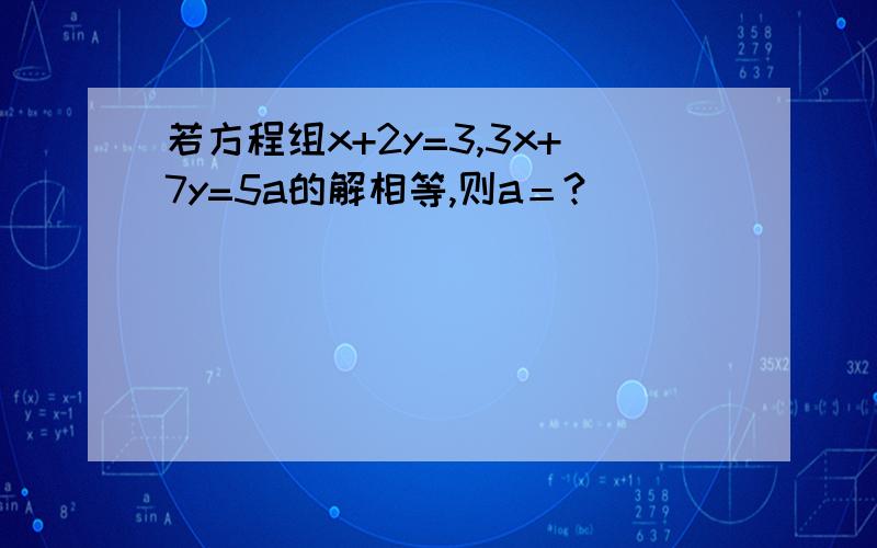 若方程组x+2y=3,3x+7y=5a的解相等,则a＝?