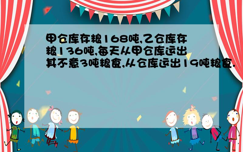 甲仓库存粮168吨,乙仓库存粮136吨,每天从甲仓库运出其不意3吨粮食,从仓库运出19吨粮食.