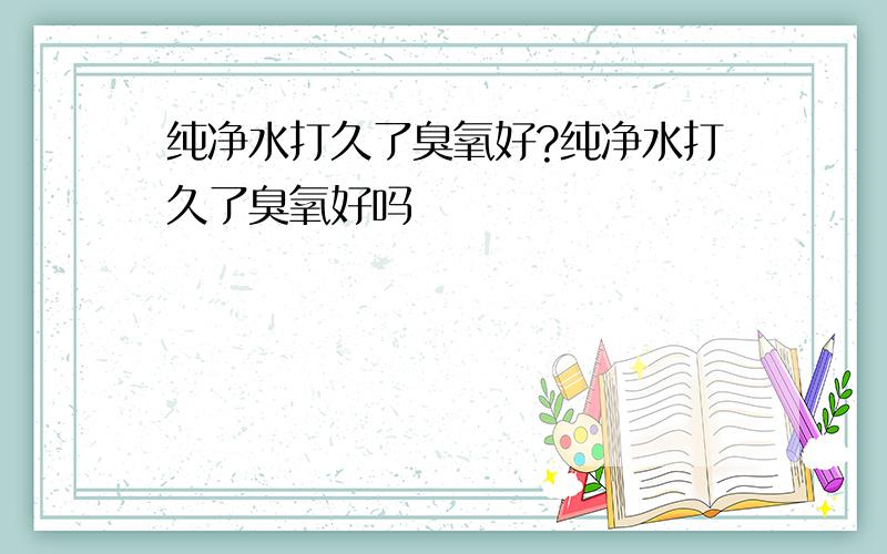 纯净水打久了臭氧好?纯净水打久了臭氧好吗