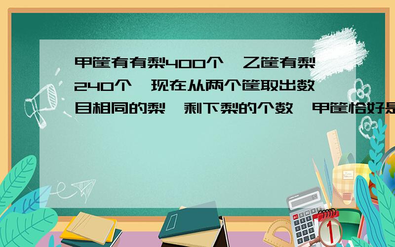 甲筐有有梨400个,乙筐有梨240个,现在从两个筐取出数目相同的梨,剩下梨的个数,甲筐恰好是乙筐的5倍,求甲,乙筐所剩的