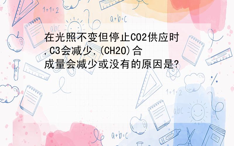 在光照不变但停止CO2供应时,C3会减少,(CH2O)合成量会减少或没有的原因是?