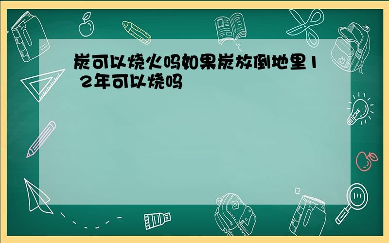 炭可以烧火吗如果炭放倒地里1 2年可以烧吗