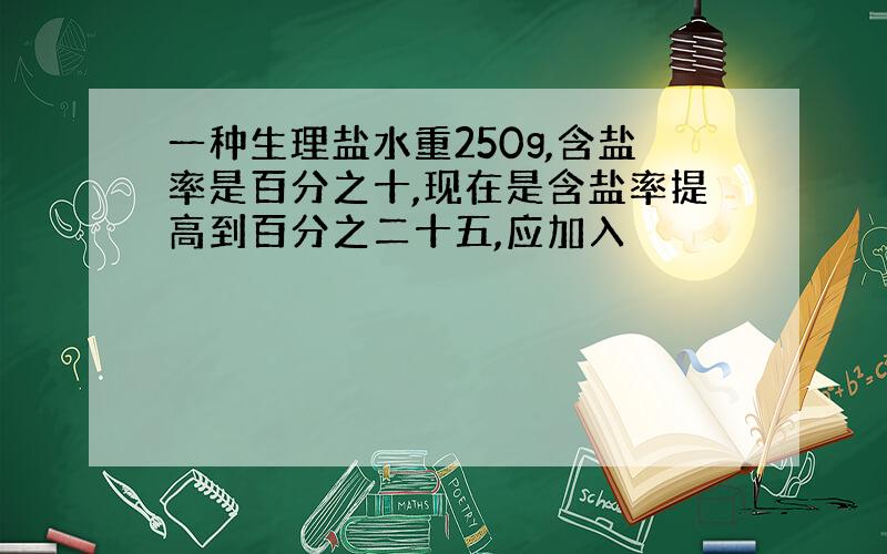 一种生理盐水重250g,含盐率是百分之十,现在是含盐率提高到百分之二十五,应加入