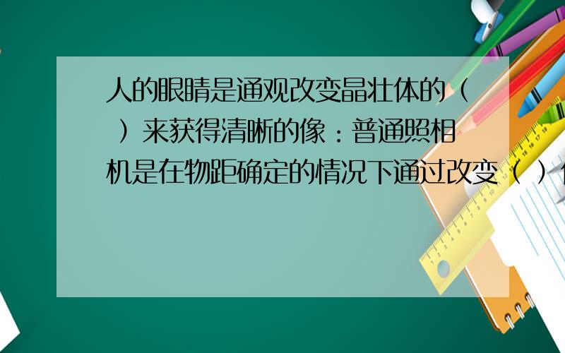 人的眼睛是通观改变晶壮体的（ ）来获得清晰的像：普通照相机是在物距确定的情况下通过改变（ ）使像变的