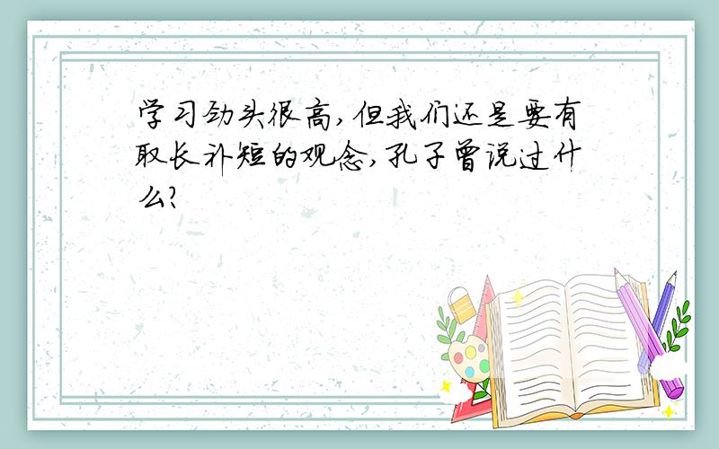 学习劲头很高,但我们还是要有取长补短的观念,孔子曾说过什么?