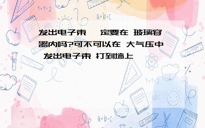 发出电子束 一定要在 玻璃容器内吗?可不可以在 大气压中 发出电子束 打到墙上