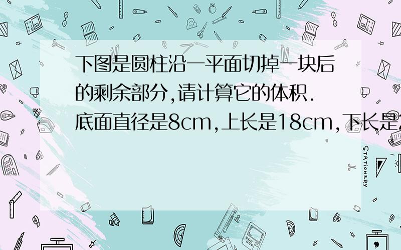 下图是圆柱沿一平面切掉一块后的剩余部分,请计算它的体积.底面直径是8cm,上长是18cm,下长是22cm,列式