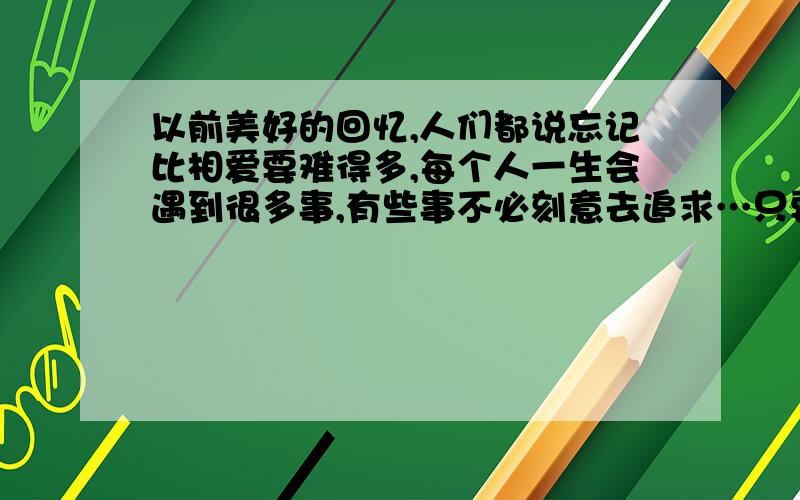 以前美好的回忆,人们都说忘记比相爱要难得多,每个人一生会遇到很多事,有些事不必刻意去追求…只要缘到了 是你的总是你的,不