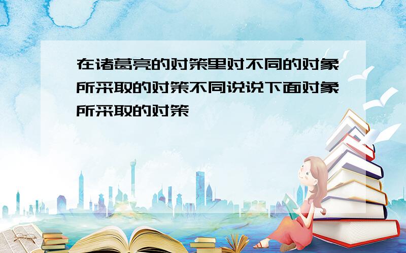 在诸葛亮的对策里对不同的对象所采取的对策不同说说下面对象所采取的对策