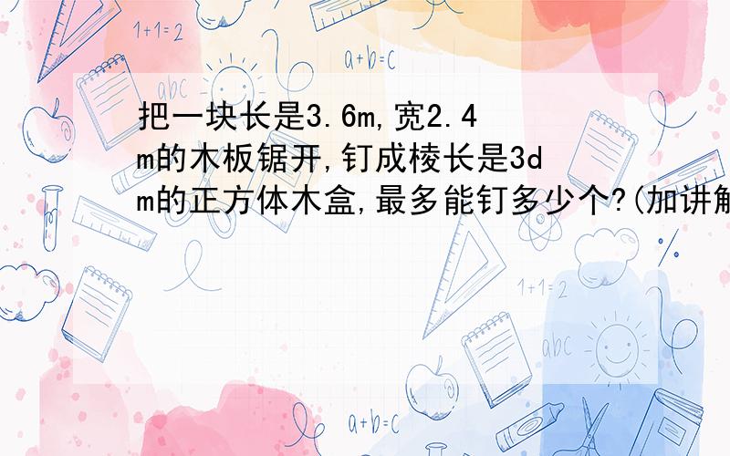 把一块长是3.6m,宽2.4m的木板锯开,钉成棱长是3dm的正方体木盒,最多能钉多少个?(加讲解）