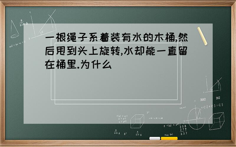 一根绳子系着装有水的木桶,然后甩到头上旋转,水却能一直留在桶里.为什么