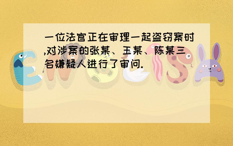 一位法官正在审理一起盗窃案时,对涉案的张某、王某、陈某三名嫌疑人进行了审问.