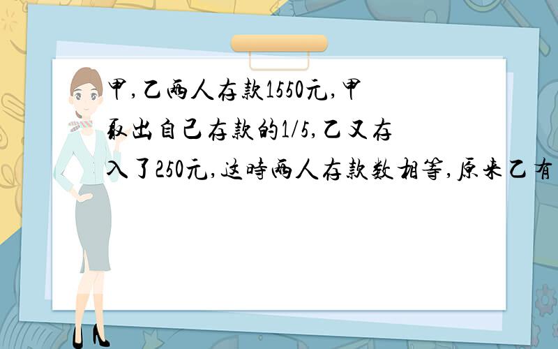 甲,乙两人存款1550元,甲取出自己存款的1/5,乙又存入了250元,这时两人存款数相等,原来乙有存款多少元?