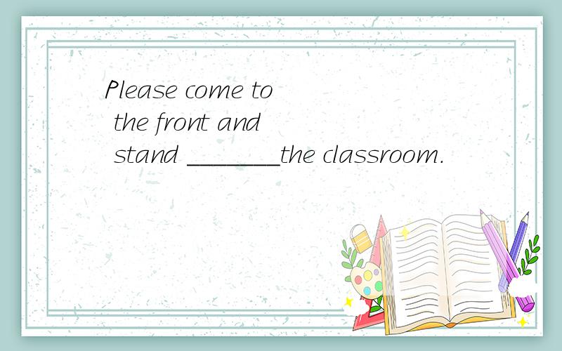 Please come to the front and stand _______the classroom.