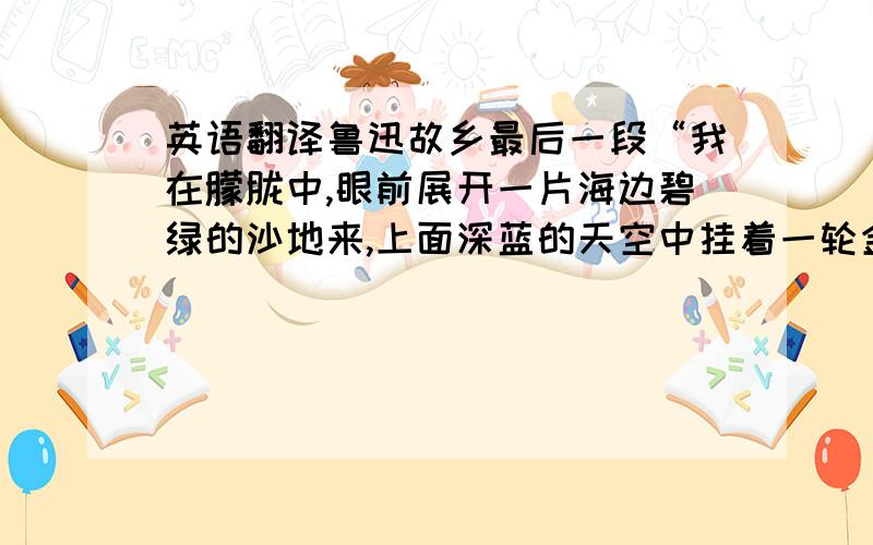 英语翻译鲁迅故乡最后一段“我在朦胧中,眼前展开一片海边碧绿的沙地来,上面深蓝的天空中挂着一轮金黄的圆月.我想：希望本是无