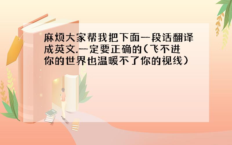 麻烦大家帮我把下面一段话翻译成英文.一定要正确的(飞不进你的世界也温暖不了你的视线)