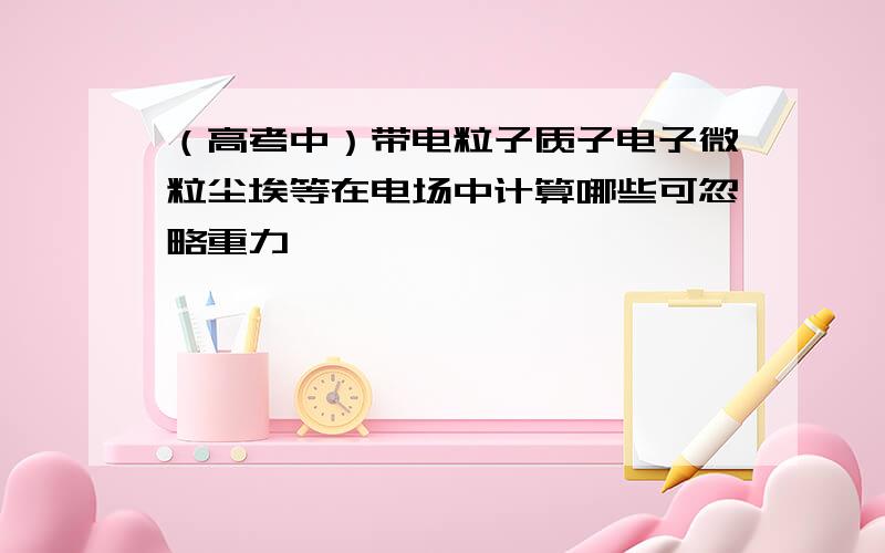 （高考中）带电粒子质子电子微粒尘埃等在电场中计算哪些可忽略重力