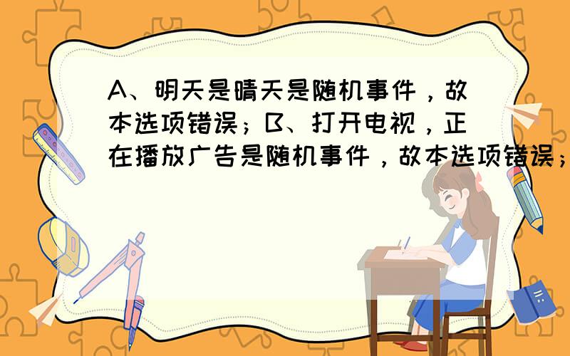 A、明天是晴天是随机事件，故本选项错误；B、打开电视，正在播放广告是随机事件，故本选项错误；C、两个负