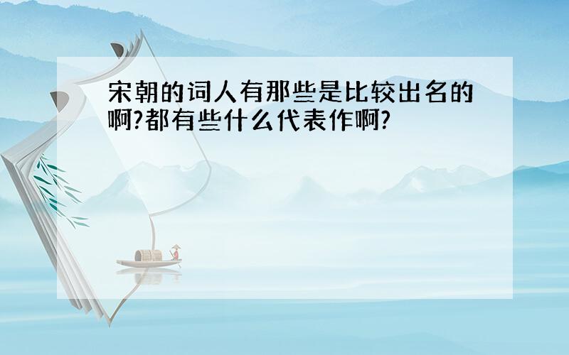 宋朝的词人有那些是比较出名的啊?都有些什么代表作啊?