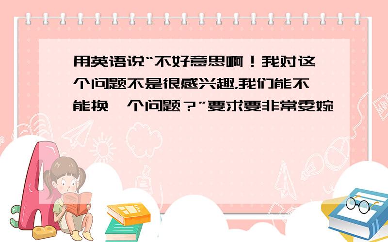 用英语说“不好意思啊！我对这个问题不是很感兴趣，我们能不能换一个问题？”要求要非常委婉