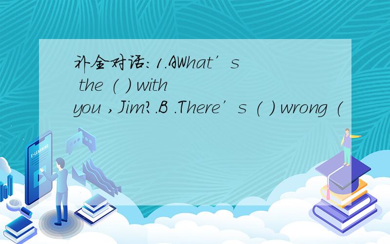 补全对话：1.AWhat’s the ( ) with you ,Jim?.B .There’s ( ) wrong (