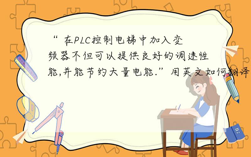 “ 在PLC控制电梯中加入变频器不但可以提供良好的调速性能,并能节约大量电能.”用英文如何翻译